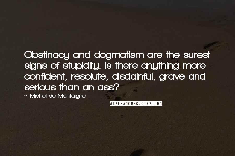 Michel De Montaigne Quotes: Obstinacy and dogmatism are the surest signs of stupidity. Is there anything more confident, resolute, disdainful, grave and serious than an ass?