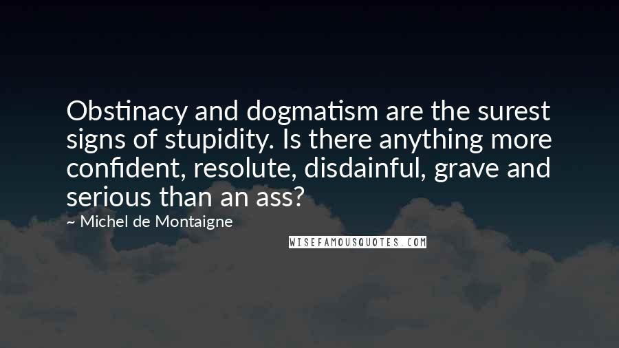 Michel De Montaigne Quotes: Obstinacy and dogmatism are the surest signs of stupidity. Is there anything more confident, resolute, disdainful, grave and serious than an ass?