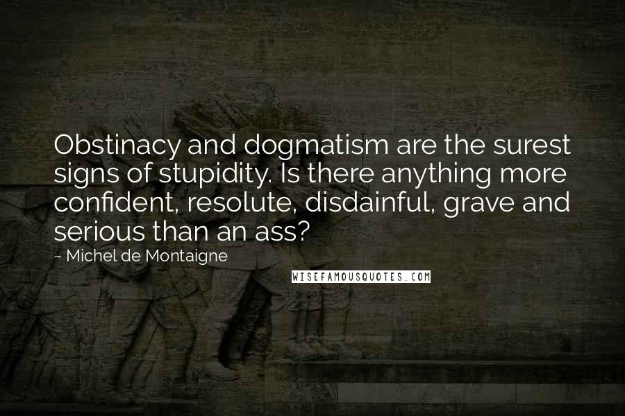 Michel De Montaigne Quotes: Obstinacy and dogmatism are the surest signs of stupidity. Is there anything more confident, resolute, disdainful, grave and serious than an ass?