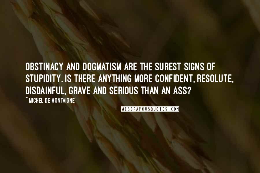 Michel De Montaigne Quotes: Obstinacy and dogmatism are the surest signs of stupidity. Is there anything more confident, resolute, disdainful, grave and serious than an ass?