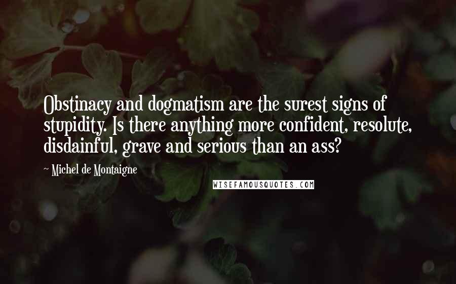 Michel De Montaigne Quotes: Obstinacy and dogmatism are the surest signs of stupidity. Is there anything more confident, resolute, disdainful, grave and serious than an ass?