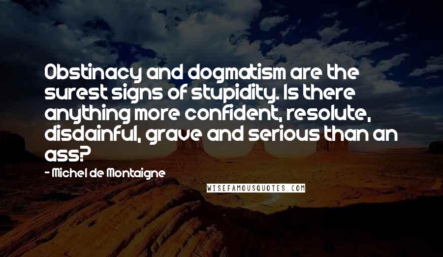 Michel De Montaigne Quotes: Obstinacy and dogmatism are the surest signs of stupidity. Is there anything more confident, resolute, disdainful, grave and serious than an ass?