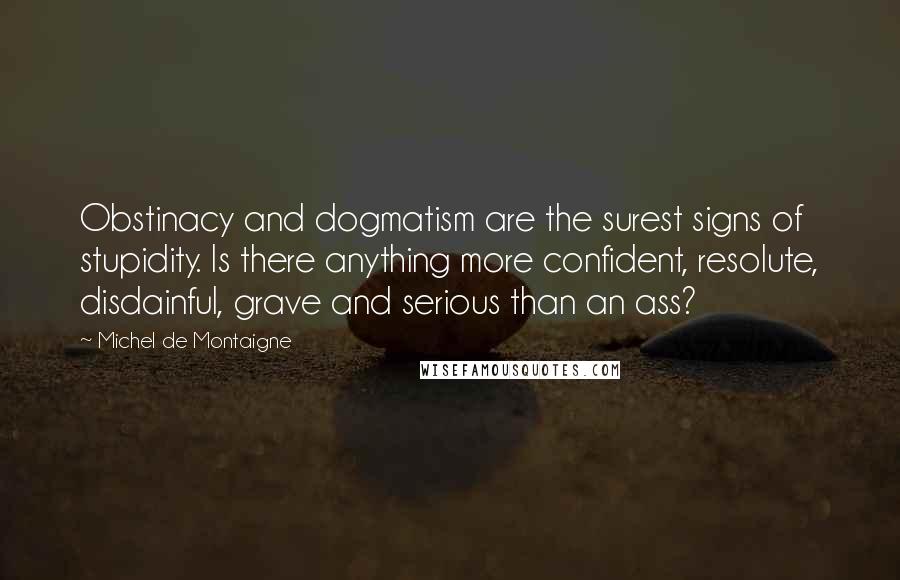 Michel De Montaigne Quotes: Obstinacy and dogmatism are the surest signs of stupidity. Is there anything more confident, resolute, disdainful, grave and serious than an ass?