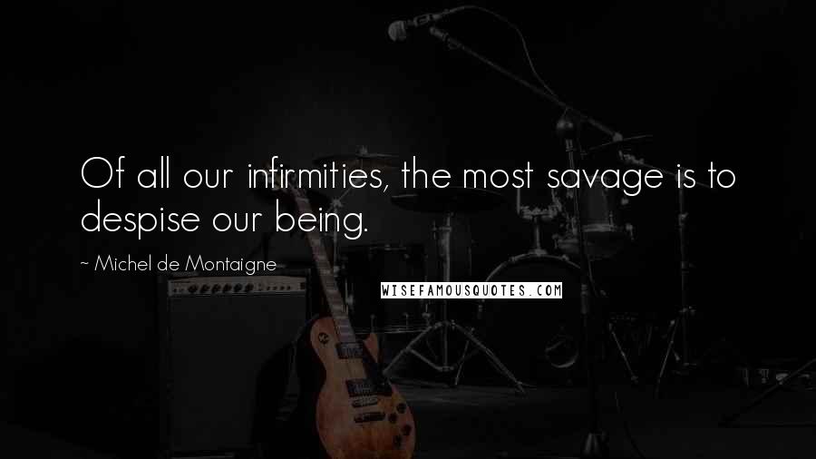 Michel De Montaigne Quotes: Of all our infirmities, the most savage is to despise our being.