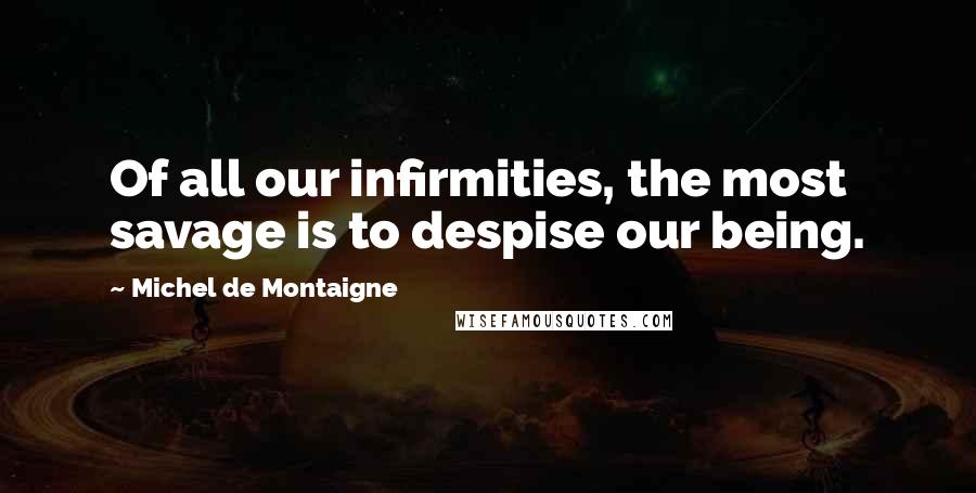Michel De Montaigne Quotes: Of all our infirmities, the most savage is to despise our being.
