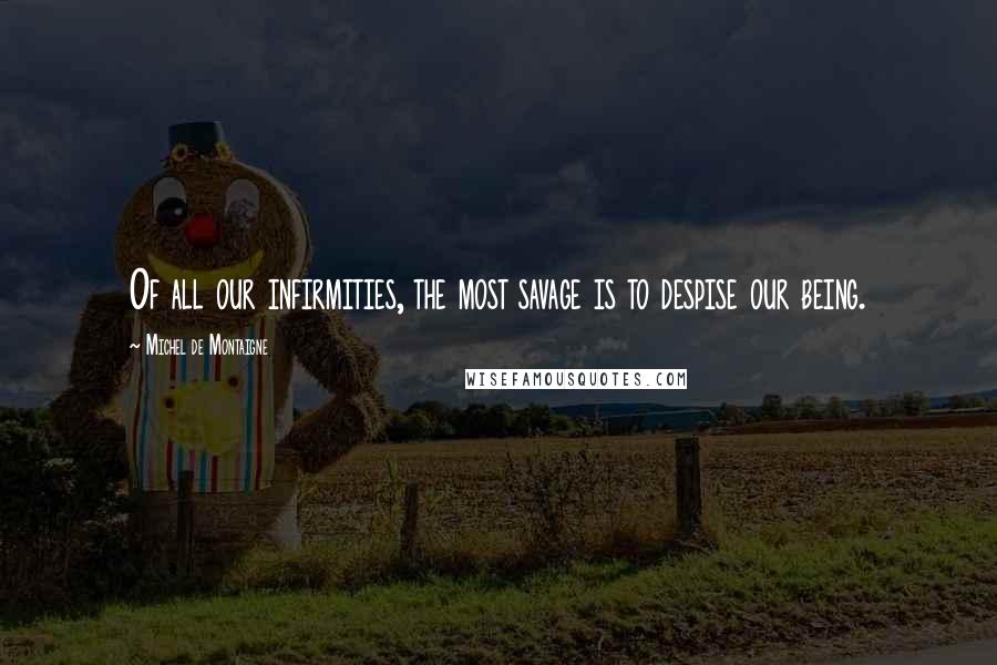 Michel De Montaigne Quotes: Of all our infirmities, the most savage is to despise our being.