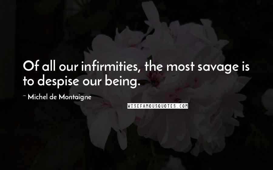 Michel De Montaigne Quotes: Of all our infirmities, the most savage is to despise our being.