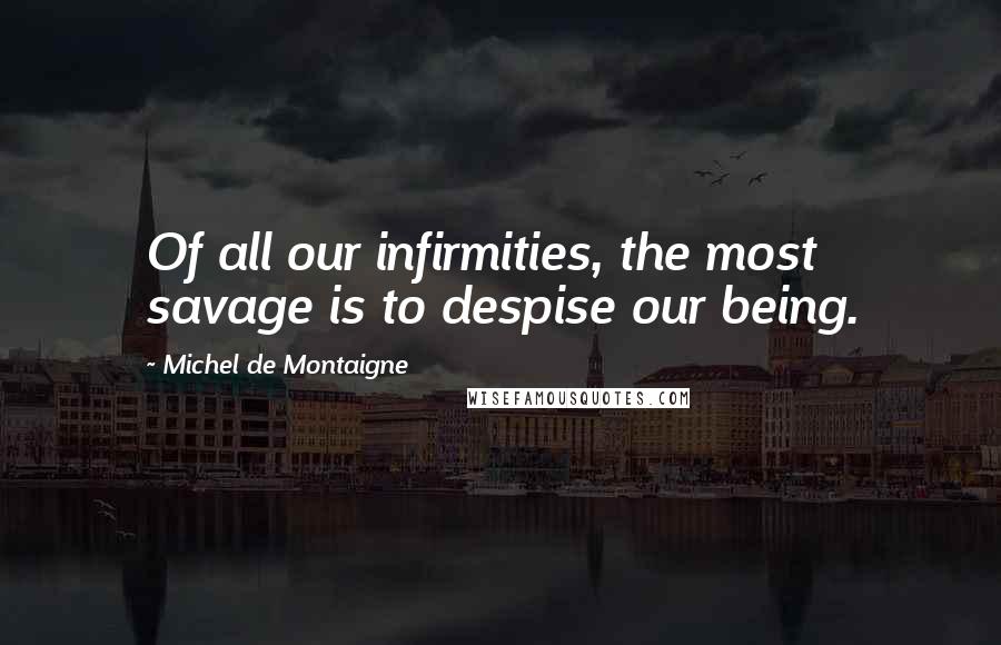 Michel De Montaigne Quotes: Of all our infirmities, the most savage is to despise our being.