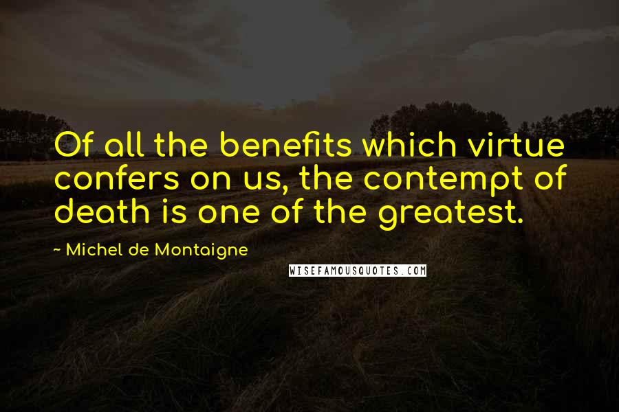Michel De Montaigne Quotes: Of all the benefits which virtue confers on us, the contempt of death is one of the greatest.