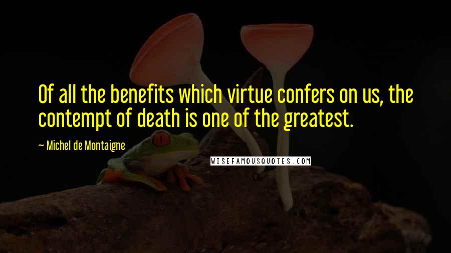 Michel De Montaigne Quotes: Of all the benefits which virtue confers on us, the contempt of death is one of the greatest.