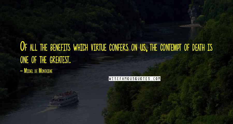 Michel De Montaigne Quotes: Of all the benefits which virtue confers on us, the contempt of death is one of the greatest.
