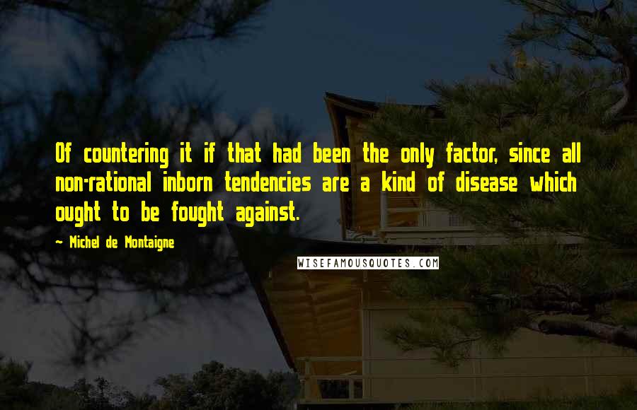 Michel De Montaigne Quotes: Of countering it if that had been the only factor, since all non-rational inborn tendencies are a kind of disease which ought to be fought against.