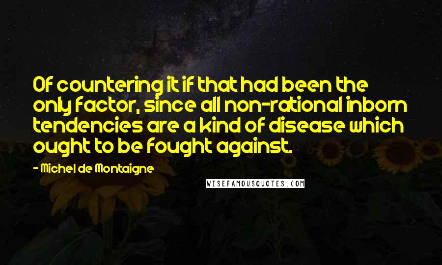 Michel De Montaigne Quotes: Of countering it if that had been the only factor, since all non-rational inborn tendencies are a kind of disease which ought to be fought against.