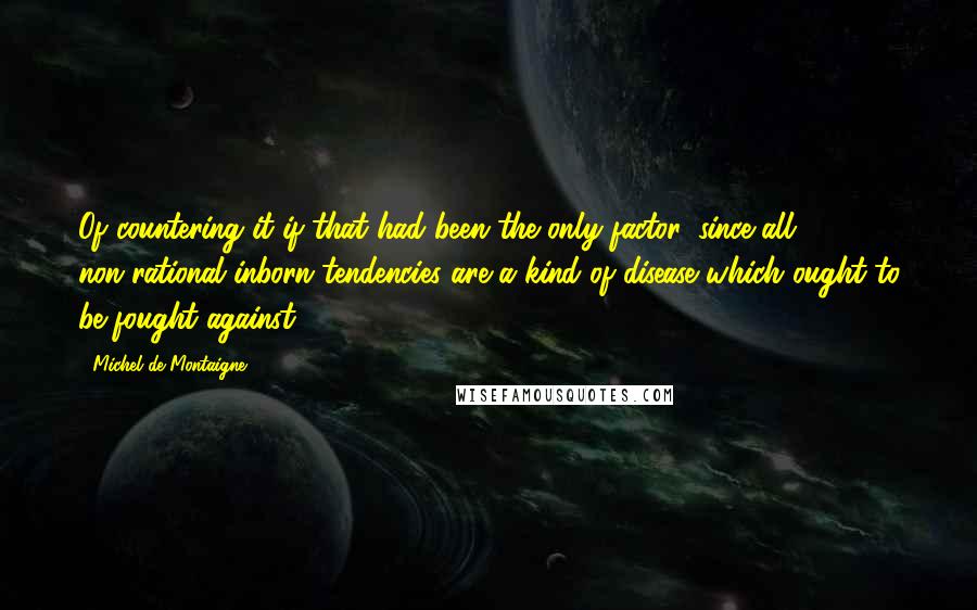 Michel De Montaigne Quotes: Of countering it if that had been the only factor, since all non-rational inborn tendencies are a kind of disease which ought to be fought against.