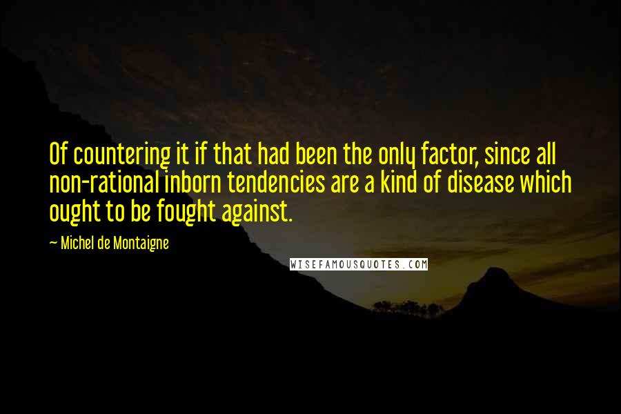 Michel De Montaigne Quotes: Of countering it if that had been the only factor, since all non-rational inborn tendencies are a kind of disease which ought to be fought against.