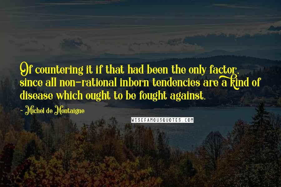 Michel De Montaigne Quotes: Of countering it if that had been the only factor, since all non-rational inborn tendencies are a kind of disease which ought to be fought against.