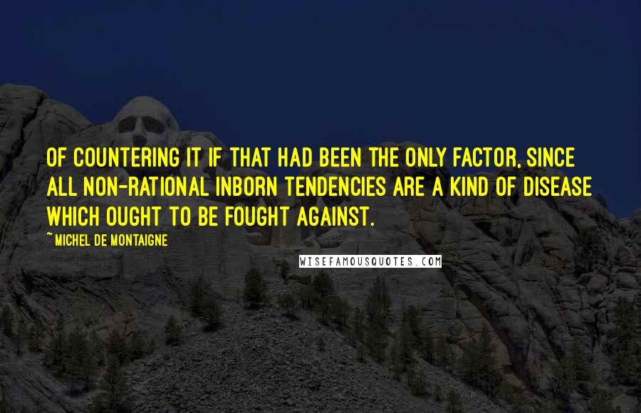 Michel De Montaigne Quotes: Of countering it if that had been the only factor, since all non-rational inborn tendencies are a kind of disease which ought to be fought against.