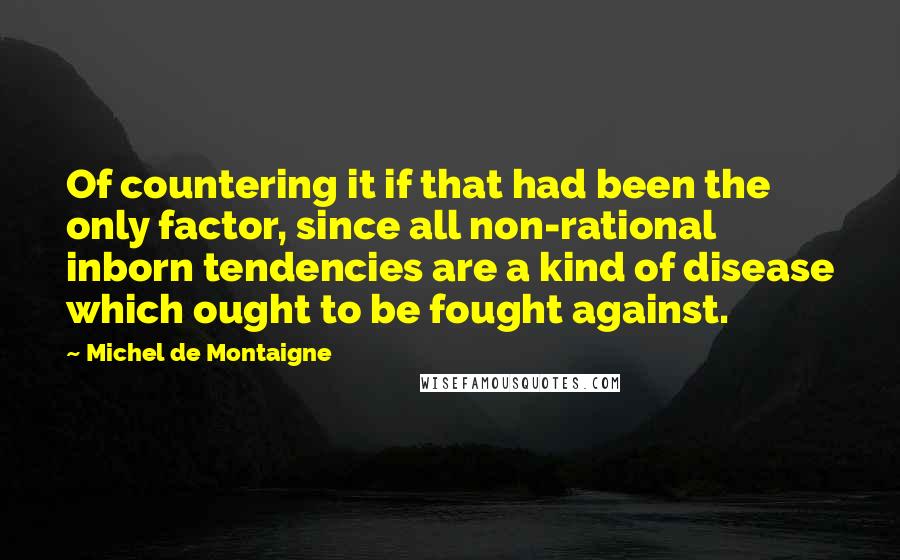 Michel De Montaigne Quotes: Of countering it if that had been the only factor, since all non-rational inborn tendencies are a kind of disease which ought to be fought against.