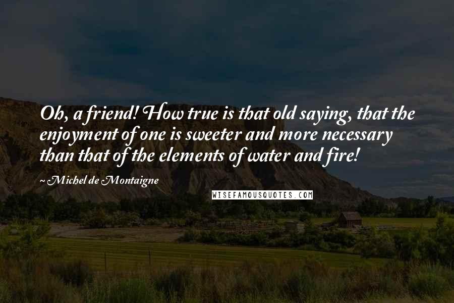 Michel De Montaigne Quotes: Oh, a friend! How true is that old saying, that the enjoyment of one is sweeter and more necessary than that of the elements of water and fire!