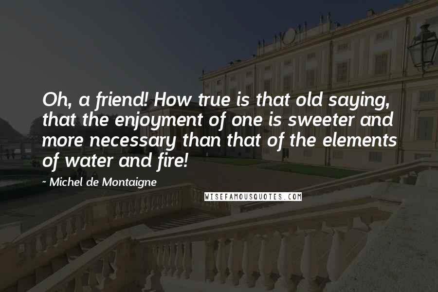 Michel De Montaigne Quotes: Oh, a friend! How true is that old saying, that the enjoyment of one is sweeter and more necessary than that of the elements of water and fire!