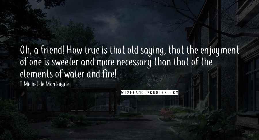 Michel De Montaigne Quotes: Oh, a friend! How true is that old saying, that the enjoyment of one is sweeter and more necessary than that of the elements of water and fire!