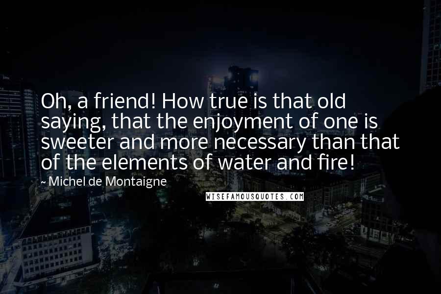 Michel De Montaigne Quotes: Oh, a friend! How true is that old saying, that the enjoyment of one is sweeter and more necessary than that of the elements of water and fire!