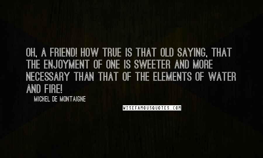 Michel De Montaigne Quotes: Oh, a friend! How true is that old saying, that the enjoyment of one is sweeter and more necessary than that of the elements of water and fire!