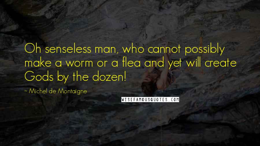 Michel De Montaigne Quotes: Oh senseless man, who cannot possibly make a worm or a flea and yet will create Gods by the dozen!