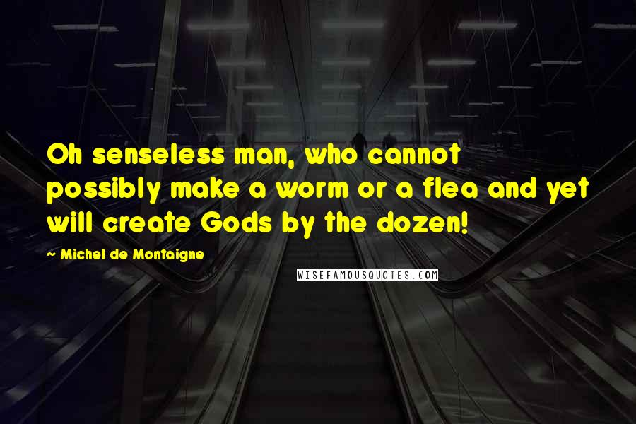 Michel De Montaigne Quotes: Oh senseless man, who cannot possibly make a worm or a flea and yet will create Gods by the dozen!