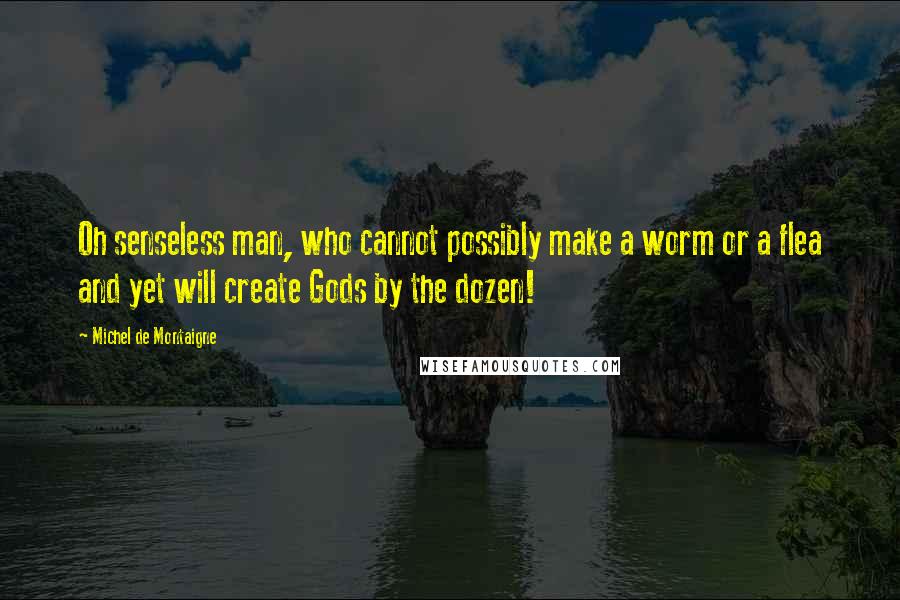 Michel De Montaigne Quotes: Oh senseless man, who cannot possibly make a worm or a flea and yet will create Gods by the dozen!