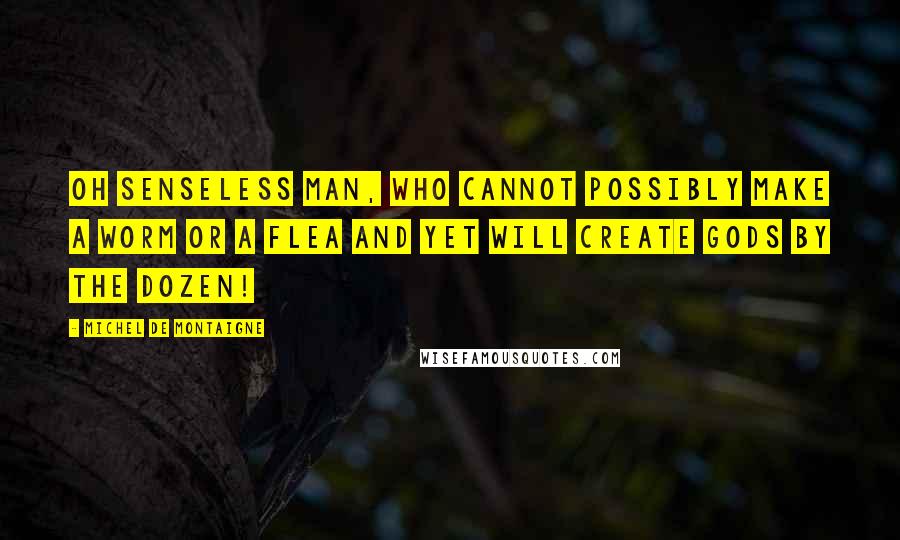 Michel De Montaigne Quotes: Oh senseless man, who cannot possibly make a worm or a flea and yet will create Gods by the dozen!