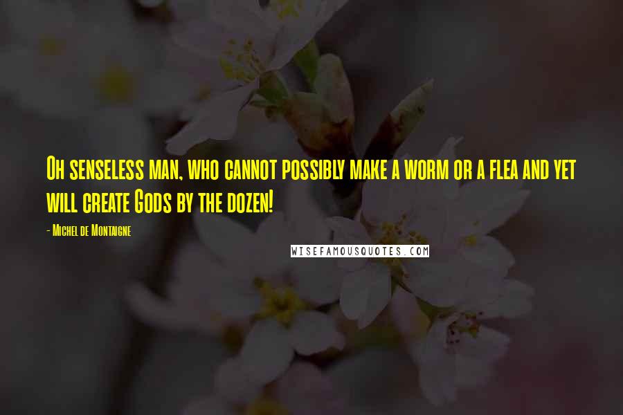 Michel De Montaigne Quotes: Oh senseless man, who cannot possibly make a worm or a flea and yet will create Gods by the dozen!