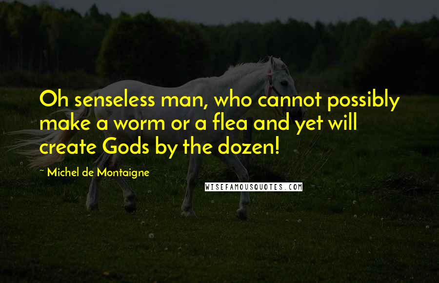 Michel De Montaigne Quotes: Oh senseless man, who cannot possibly make a worm or a flea and yet will create Gods by the dozen!