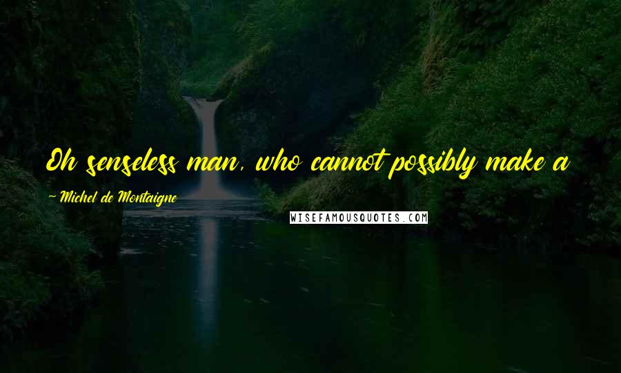 Michel De Montaigne Quotes: Oh senseless man, who cannot possibly make a worm or a flea and yet will create Gods by the dozen!