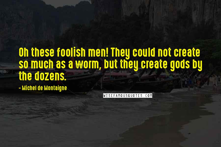 Michel De Montaigne Quotes: Oh these foolish men! They could not create so much as a worm, but they create gods by the dozens.