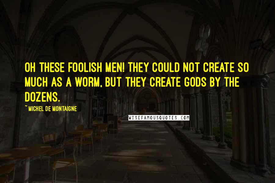 Michel De Montaigne Quotes: Oh these foolish men! They could not create so much as a worm, but they create gods by the dozens.