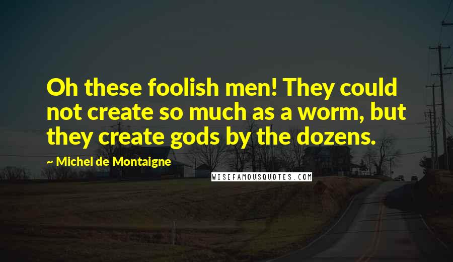 Michel De Montaigne Quotes: Oh these foolish men! They could not create so much as a worm, but they create gods by the dozens.