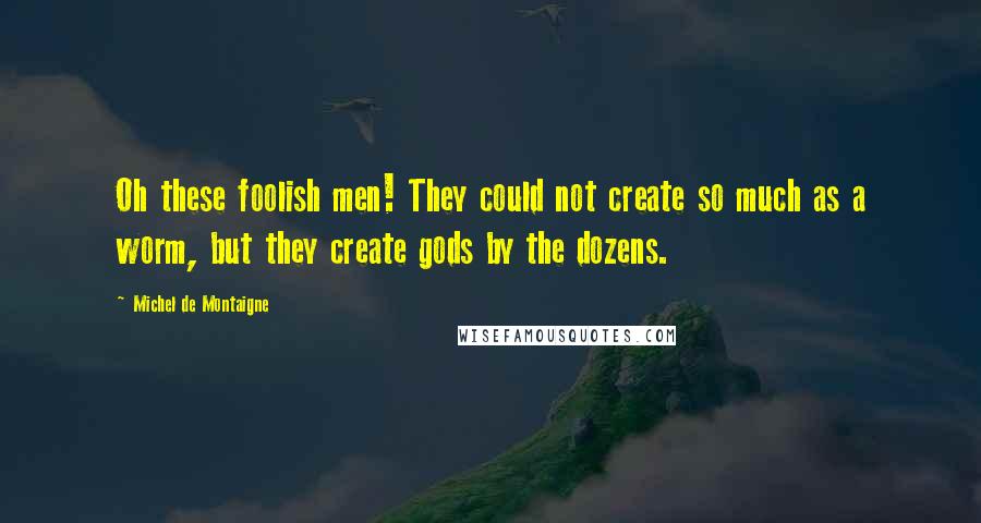 Michel De Montaigne Quotes: Oh these foolish men! They could not create so much as a worm, but they create gods by the dozens.