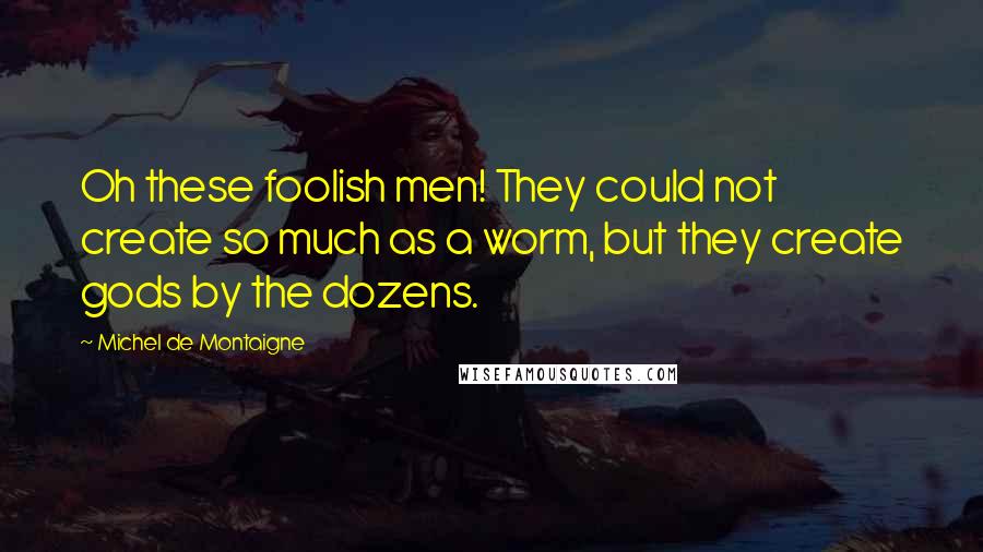 Michel De Montaigne Quotes: Oh these foolish men! They could not create so much as a worm, but they create gods by the dozens.