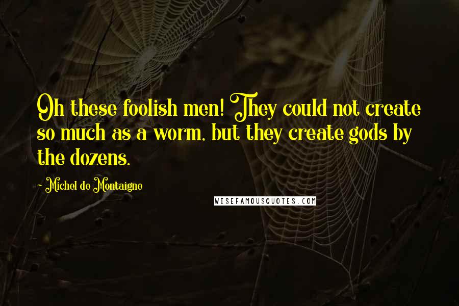 Michel De Montaigne Quotes: Oh these foolish men! They could not create so much as a worm, but they create gods by the dozens.