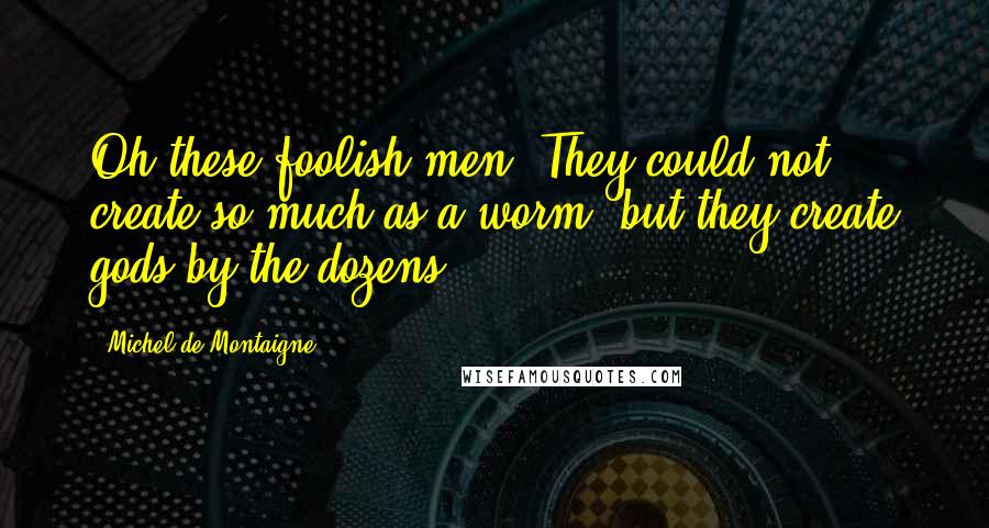 Michel De Montaigne Quotes: Oh these foolish men! They could not create so much as a worm, but they create gods by the dozens.