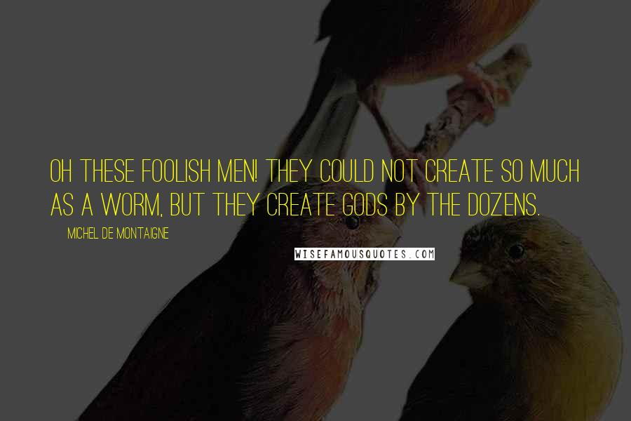 Michel De Montaigne Quotes: Oh these foolish men! They could not create so much as a worm, but they create gods by the dozens.