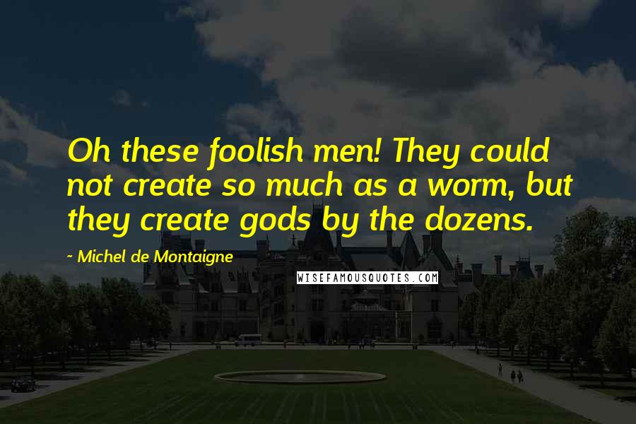 Michel De Montaigne Quotes: Oh these foolish men! They could not create so much as a worm, but they create gods by the dozens.