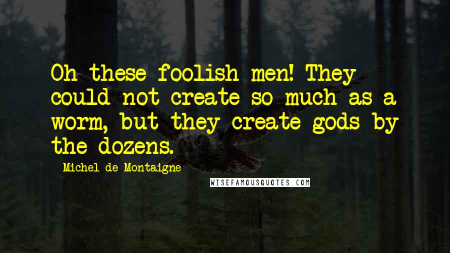 Michel De Montaigne Quotes: Oh these foolish men! They could not create so much as a worm, but they create gods by the dozens.