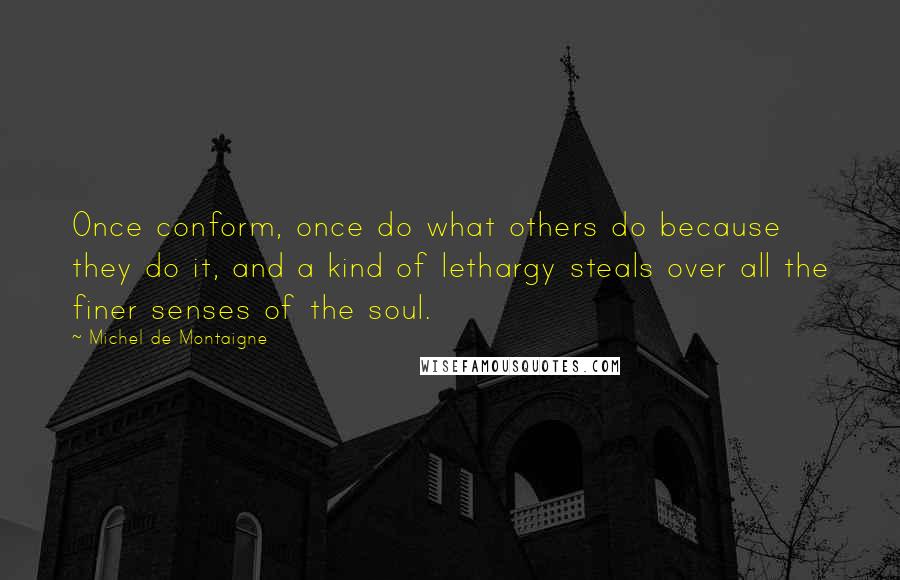 Michel De Montaigne Quotes: Once conform, once do what others do because they do it, and a kind of lethargy steals over all the finer senses of the soul.