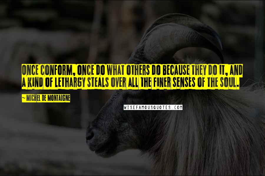 Michel De Montaigne Quotes: Once conform, once do what others do because they do it, and a kind of lethargy steals over all the finer senses of the soul.