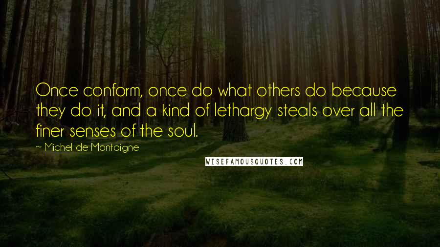 Michel De Montaigne Quotes: Once conform, once do what others do because they do it, and a kind of lethargy steals over all the finer senses of the soul.