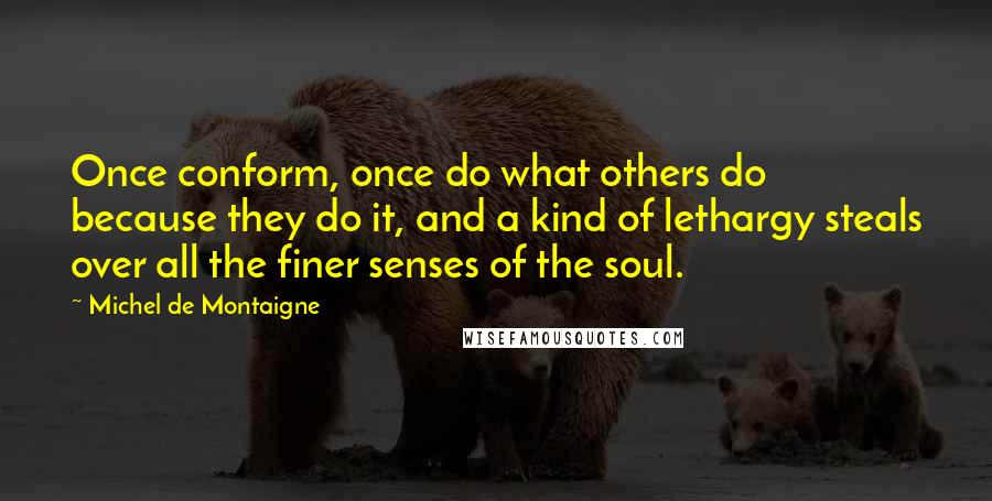 Michel De Montaigne Quotes: Once conform, once do what others do because they do it, and a kind of lethargy steals over all the finer senses of the soul.