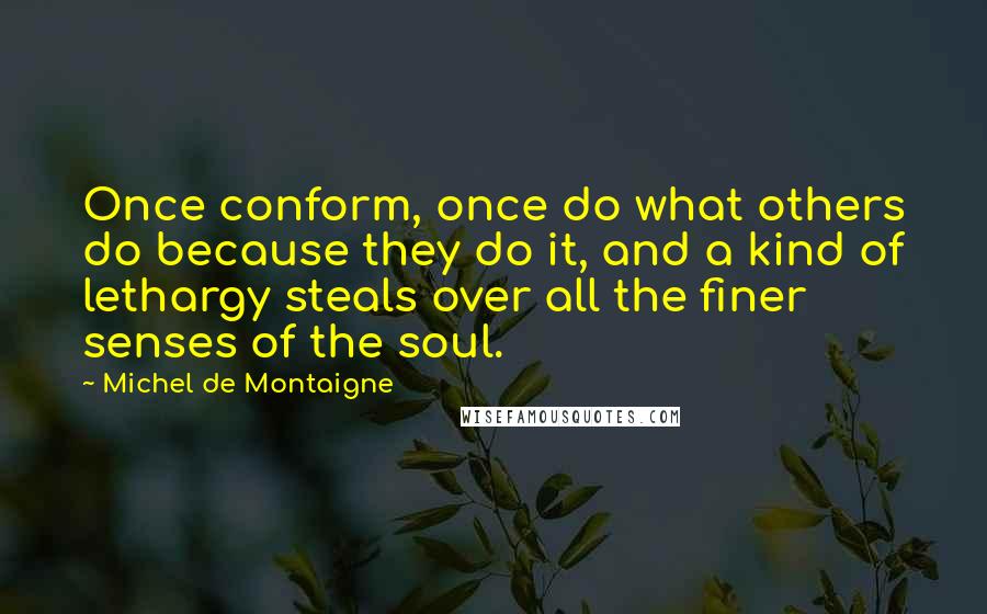 Michel De Montaigne Quotes: Once conform, once do what others do because they do it, and a kind of lethargy steals over all the finer senses of the soul.