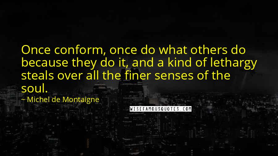 Michel De Montaigne Quotes: Once conform, once do what others do because they do it, and a kind of lethargy steals over all the finer senses of the soul.